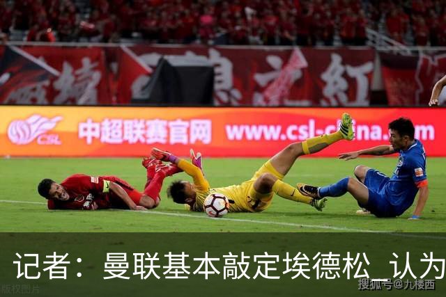 记者：曼联基本敲定埃德松 认为西汉姆对M费8000万镑估值偏高